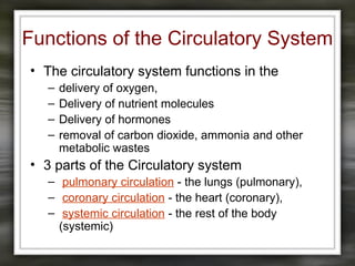 Functions of the Circulatory System
• The circulatory system functions in the
– delivery of oxygen,
– Delivery of nutrient molecules
– Delivery of hormones
– removal of carbon dioxide, ammonia and other
metabolic wastes
• 3 parts of the Circulatory system
– pulmonary circulation - the lungs (pulmonary),
– coronary circulation - the heart (coronary),
– systemic circulation - the rest of the body
(systemic)
 
