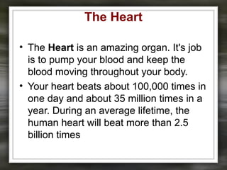 The Heart
• The Heart is an amazing organ. It's job
is to pump your blood and keep the
blood moving throughout your body.
• Your heart beats about 100,000 times in
one day and about 35 million times in a
year. During an average lifetime, the
human heart will beat more than 2.5
billion times
 