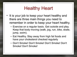 Healthy Heart
• It is your job to keep your heart healthy and
there are three main things you need to
remember in order to keep your heart healthy.
– Exercise on a regular basis. Get outside and play.
Keep that body moving (walk, jog, run, bike, skate,
jump, swim).
– Eat Healthy. Stay away from high fat foods and
have your cholesterol checked regularly
– Don't Smoke! Don't Smoke! Don't Smoke! Don't
Smoke! Don't Smoke!
 