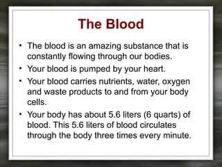 The Blood
• The blood is an amazing substance that is
constantly flowing through our bodies.
• Your blood is pumped by your heart.
• Your blood carries nutrients, water, oxygen
and waste products to and from your body
cells.
• Your body has about 5.6 liters (6 quarts) of
blood. This 5.6 liters of blood circulates
through the body three times every minute.
 