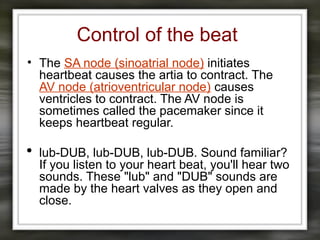 Control of the beat
• The SA node (sinoatrial node) initiates
heartbeat causes the artia to contract. The
AV node (atrioventricular node) causes
ventricles to contract. The AV node is
sometimes called the pacemaker since it
keeps heartbeat regular.
 lub-DUB, lub-DUB, lub-DUB. Sound familiar?
If you listen to your heart beat, you'll hear two
sounds. These "lub" and "DUB" sounds are
made by the heart valves as they open and
close.
 