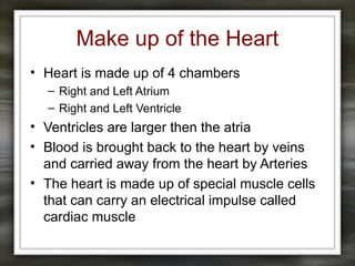 Make up of the Heart
• Heart is made up of 4 chambers
– Right and Left Atrium
– Right and Left Ventricle
• Ventricles are larger then the atria
• Blood is brought back to the heart by veins
and carried away from the heart by Arteries
• The heart is made up of special muscle cells
that can carry an electrical impulse called
cardiac muscle
 