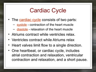 Cardiac Cycle
• The cardiac cycle consists of two parts:
– systole - contraction of the heart muscle
– diastole - relaxation of the heart muscle
• Atriums contract while ventricles relax.
• Ventricles contract while Atriums relax
• Heart valves limit flow to a single direction.
• One heartbeat, or cardiac cycle, includes
atrial contraction and relaxation, ventricular
contraction and relaxation, and a short pause.
 