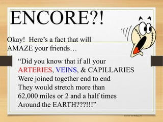 ENCORE?!
Okay! Here’s a fact that will
AMAZE your friends…
“Did you know that if all your
ARTERIES, VEINS, & CAPILLARIES
Were joined together end to end
They would stretch more than
62,000 miles or 2 and a half times
Around the EARTH???!!!”
It’sa Fact! Your Bodyp.g. 12
 