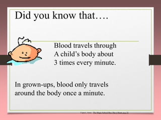 Did you know that….
Blood travels through
A child’s body about
3 times every minute.
In grown-ups, blood only travels
around the body once a minute.
Capeci, Anne. The Magic School Bus: Has a Heart, p.g. 21
 