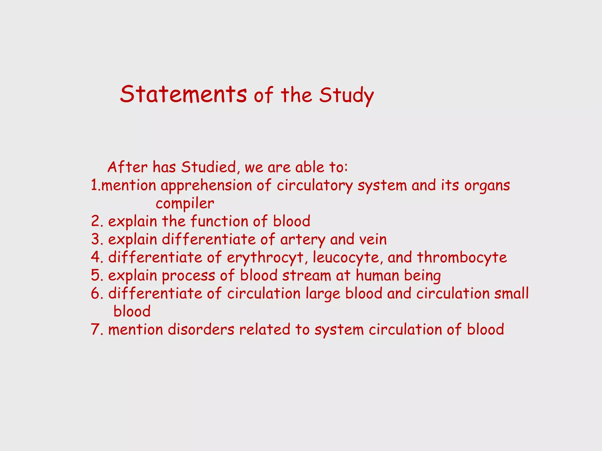 Statements of the Study


   After has Studied, we are able to:
1.mention apprehension of circulatory system and its organs
          compiler
2. explain the function of blood
3. explain differentiate of artery and vein
4. differentiate of erythrocyt, leucocyte, and thrombocyte
5. explain process of blood stream at human being
6. differentiate of circulation large blood and circulation small
    blood
7. mention disorders related to system circulation of blood
 