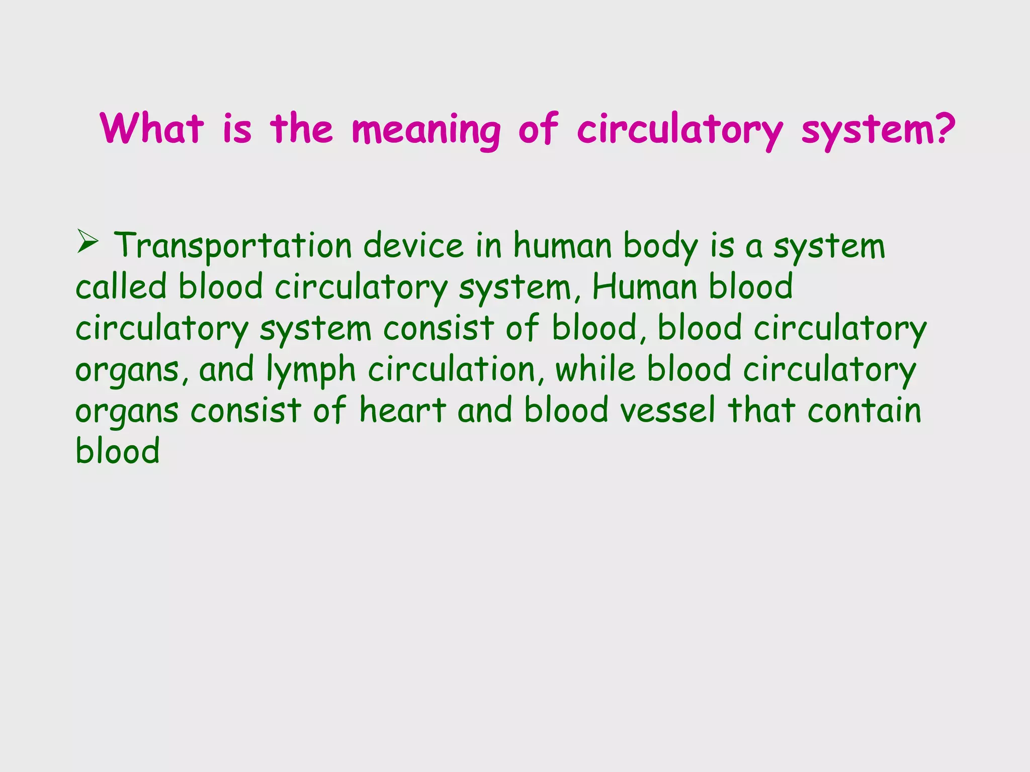 What is the meaning of circulatory system?

 Transportation device in human body is a system
called blood circulatory system, Human blood
circulatory system consist of blood, blood circulatory
organs, and lymph circulation, while blood circulatory
organs consist of heart and blood vessel that contain
blood
 