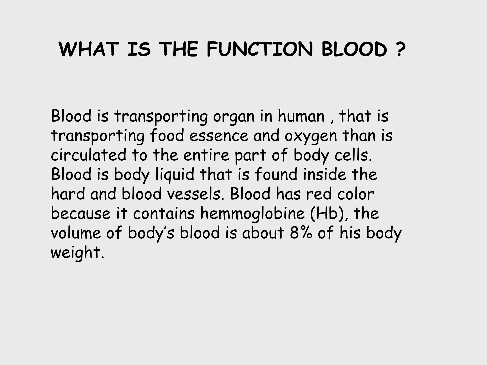 WHAT IS THE FUNCTION BLOOD ?


Blood is transporting organ in human , that is
transporting food essence and oxygen than is
circulated to the entire part of body cells.
Blood is body liquid that is found inside the
hard and blood vessels. Blood has red color
because it contains hemmoglobine (Hb), the
volume of body’s blood is about 8% of his body
weight.
 