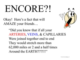 ENCORE?!
Okay! Here’s a fact that will
AMAZE your friends…
“Did you know that if all your
ARTERIES, VEINS, & CAPILLARIES
Were joined together end to end
They would stretch more than
62,000 miles or 2 and a half times
Around the EARTH???!!!”
It’sa Fact! Your Bodyp.g. 12
 