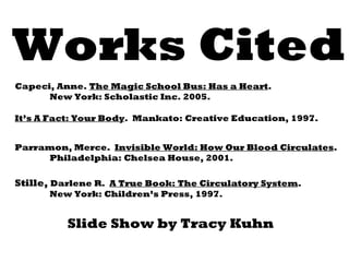 Works Cited Stille,  Darlene R.  A True Book: The Circulatory System .  New York: Children’s Press, 1997. It’s A Fact: Your Body .  Mankato: Creative Education, 1997. Parramon, Merce.  Invisible World: How Our Blood Circulates . Philadelphia: Chelsea House, 2001. Capeci, Anne.  The Magic School Bus: Has a Heart . New York: Scholastic Inc. 2005. Slide Show by Tracy Kuhn 