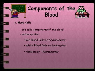 Components of the
                 Blood
b. Blood Cells

    - are solid components of the blood.
    - makes up the:

       • Red Blood Cells or Erythrocytes

       • White Blood Cells or Leukocytes

       • Platelets or Thrombocytes
 