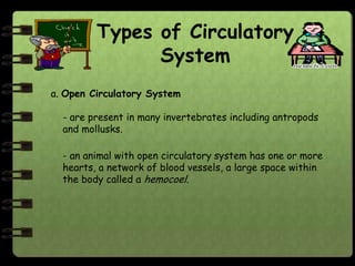Types of Circulatory
               System
a. Open Circulatory System

  - are present in many invertebrates including antropods
  and mollusks.

  - an animal with open circulatory system has one or more
  hearts, a network of blood vessels, a large space within
  the body called a hemocoel.
 