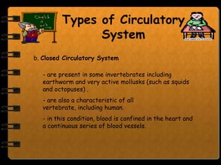 Types of Circulatory
                System
b. Closed Circulatory System

   - are present in some invertebrates including
   earthworm and very active mollusks (such as squids
   and octopuses) .
   - are also a characteristic of all
   vertebrate, including human.
   - in this condition, blood is confined in the heart and
   a continuous series of blood vessels.
 