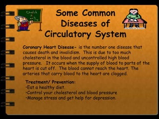 Some Common
              Diseases of
          Circulatory System
Coronary Heart Disease- is the number one disease that
causes death and invalidism. This is due to too much
cholesterol in the blood and uncontrolled high blood
pressure. It occurs when the supply of blood to parts of the
heart is cut off. The blood cannot reach the heart. The
arteries that carry blood to the heart are clogged.
 Treatment/ Prevention:
 •Eat a healthy diet.
 •Control your cholesterol and blood pressure
 •Manage stress and get help for depression.
 