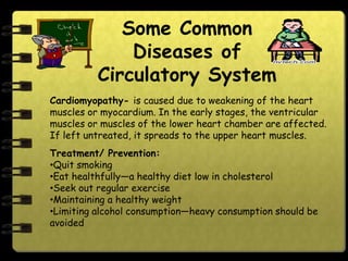 Some Common
              Diseases of
          Circulatory System
Cardiomyopathy- is caused due to weakening of the heart
muscles or myocardium. In the early stages, the ventricular
muscles or muscles of the lower heart chamber are affected.
If left untreated, it spreads to the upper heart muscles.
Treatment/ Prevention:
•Quit smoking
•Eat healthfully—a healthy diet low in cholesterol
•Seek out regular exercise
•Maintaining a healthy weight
•Limiting alcohol consumption—heavy consumption should be
avoided
 