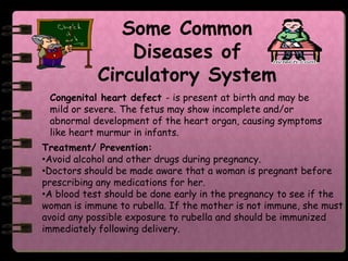 Some Common
                Diseases of
            Circulatory System
 Congenital heart defect - is present at birth and may be
 mild or severe. The fetus may show incomplete and/or
 abnormal development of the heart organ, causing symptoms
 like heart murmur in infants.
Treatment/ Prevention:
•Avoid alcohol and other drugs during pregnancy.
•Doctors should be made aware that a woman is pregnant before
prescribing any medications for her.
•A blood test should be done early in the pregnancy to see if the
woman is immune to rubella. If the mother is not immune, she must
avoid any possible exposure to rubella and should be immunized
immediately following delivery.
 