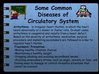 Some Common
               Diseases of
           Circulatory System
Arrhythmia- is irregular heart rhythm, in which the heart
beats abnormally at a slower or faster rate. In most cases,
arrhythmia is congenital and results from a heart defect.
Based on the severity of arrhythmia, medication, surgical
procedure and implanting pacemakers are followed in order to
regulate heart rhythm.
 Treatment/ Prevention:
 •Making healthy lifestyle choices.
 •Maintaining a healthy weight.
 •Stopping smoking and avoiding secondhand smoke.
 •Avoiding unnecessary stress, such as anger, anxiety or fear, and
 finding ways to manage or control stressful situations that
 cannot be avoided.
 