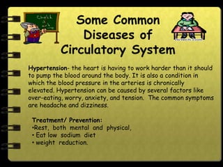 Some Common
               Diseases of
           Circulatory System
Hypertension- the heart is having to work harder than it should
to pump the blood around the body. It is also a condition in
which the blood pressure in the arteries is chronically
elevated. Hypertension can be caused by several factors like
over-eating, worry, anxiety, and tension. The common symptoms
are headache and dizziness.

 Treatment/ Prevention:
 •Rest, both mental and physical,
 • Eat low sodium diet
 • weight reduction.
 