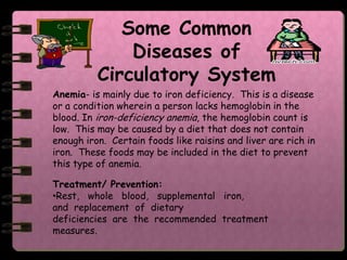 Some Common
              Diseases of
          Circulatory System
Anemia- is mainly due to iron deficiency. This is a disease
or a condition wherein a person lacks hemoglobin in the
blood. In iron-deficiency anemia, the hemoglobin count is
low. This may be caused by a diet that does not contain
enough iron. Certain foods like raisins and liver are rich in
iron. These foods may be included in the diet to prevent
this type of anemia.

Treatment/ Prevention:
•Rest, whole blood, supplemental iron,
and replacement of dietary
deficiencies are the recommended treatment
measures.
 
