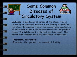 Some Common
             Diseases of
         Circulatory System
Leukemia- is also known as cancer of the blood. This is
caused by an abnormal increase in the leukocytes (WBC) of
the blood. In leukemia, there is an uncontrolled production
of leukocytes either in red bone marrow or in the lymphoid
tissue. The WBCs count is high but non-functional. The
person with leukemia has a low resistance to infections.

Treatment/ Prevention:
•Evacuate the patient to a medical facility
 