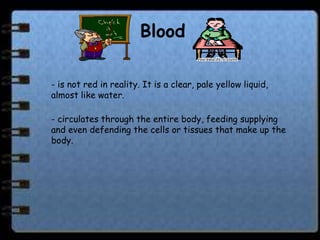 Blood

- is not red in reality. It is a clear, pale yellow liquid,
almost like water.

- circulates through the entire body, feeding supplying
and even defending the cells or tissues that make up the
body.
 