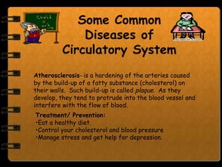 Some Common
             Diseases of
         Circulatory System
Atherosclerosis- is a hardening of the arteries caused
by the build-up of a fatty substance (cholesterol) on
their walls. Such build-up is called plaque. As they
develop, they tend to protrude into the blood vessel and
interfere with the flow of blood.
Treatment/ Prevention:
•Eat a healthy diet.
•Control your cholesterol and blood pressure
•Manage stress and get help for depression.
 