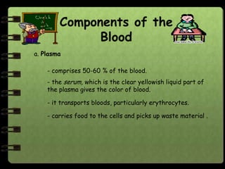 Components of the
              Blood
a. Plasma

    - comprises 50-60 % of the blood.
    - the serum, which is the clear yellowish liquid part of
    the plasma gives the color of blood.

    - it transports bloods, particularly erythrocytes.

    - carries food to the cells and picks up waste material .
 