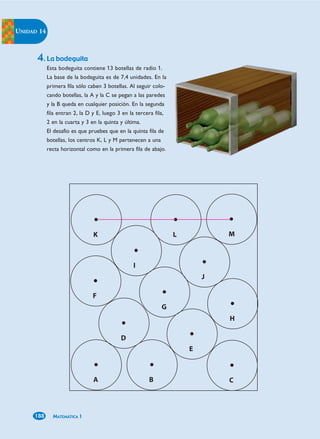 UNIDAD 14



      4. La bodeguita
            Esta bodeguita contiene 13 botellas de radio 1.
            La base de la bodeguita es de 7,4 unidades. En la
            primera fila sólo caben 3 botellas. Al seguir colo-
            cando botellas, la A y la C se pegan a las paredes
            y la B queda en cualquier posición. En la segunda
            fila entran 2, la D y E, luego 3 en la tercera fila,
            2 en la cuarta y 3 en la quinta y última.
            El desafío es que pruebes que en la quinta fila de
            botellas, los centros K, L y M pertenecen a una
            recta horizontal como en la primera fila de abajo.




     188      MATEMÁTICA 1
 