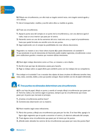 UNIDAD 14


            b) Dibujá una circunferencia y en ella trazá un ángulo central recto, otro ángulo central agudo y
            otro obtuso.
            1. Usá el transportador, medilos y escribí sobre ellos su medida en grados.


            c) Trazá una circunferencia.
            1. Apoyá la punta seca del compás en un punto de la circunferencia y, con una abertura igual al
               radio, trazá un arco interior que pase por el centro.
            2. Haciendo centro en uno de los extremos del arco, trazá otro arco y repetí el procedimiento
               hasta que quede formada una estrella curva de seis puntas.
            3. Seguí explorando con el compás las posibilidades de crear efectos decorativos.

            Preguntale a tu maestro si vas a hacer ahora el punto d) o pasás directamente a la actividad 4.
            Ya que practicaste el uso de instrumentos de Geometría, podés emplear segmentos, circunferencias o arcos
            para confeccionar guardas o mosaicos que muestren efectos interesantes.


            d) Hacé algún trabajo decorativo como un friso, un mosaico u otro diseño.
            1. Escribí al pie qué tipo de elementos usaste para hacerlo.
            2. Pegá tu trabajo sobre un papel afiche para exhibirlo junto con los trabajos de tus compañeros.

            Para trabajar en la actividad 5 vas a necesitar diez objetos de bases circulares de diferentes tamaños: latas,
            vasos, tubos, cacerolas, baldes y otros que puedas conseguir. Buscá también una tira de papel milimetrado.



             4. Tres puntos no alineados determinan una circunferencia
            a) En una hoja de papel, dibujá un punto y usando el compás dibujá circunferencias que pasen por
            él. Variá los radios y los centros según te parezca, siempre que las circunferencias que traces
            pasen por el punto que marcaste al principio.

            1. ¿Cuántas circunferencias podrías hacer?
            2. Comentá esta observación con tu maestro.


            b) Hacé trazados según estas indicaciones.
            1. Marcá dos puntos y dibujá una circunferencia que pase por los dos. Si te hace falta, agregá a la
               figura algún segmento que te ayude a encontrar el centro y la abertura adecuada del compás.
            2. Trazá algunas otras circunferencias que pasen por el mismo par de puntos.
            3. ¿Dónde están ubicados los centros de las circunferencias que pasan por esos dos puntos fijos?



     182    MATEMÁTICA 1
 