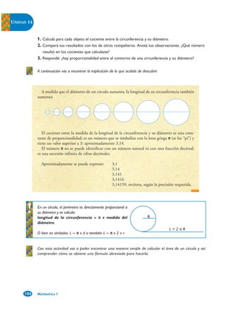 UNIDAD 14


            1. Calculá para cada objeto el cociente entre la circunferencia y su diámetro.
            2. Compará tus resultados con los de otros compañeros. Anotá tus observaciones. ¿Qué número
               resultó en los cocientes que calculaste?
            3. Respondé: ¿hay proporcionalidad entre el contorno de una circunferencia y su diámetro?

            A continuación vas a encontrar la explicación de lo que acabás de descubrir.



              A medida que el diámetro de un círculo aumenta, la longitud de su circunferencia también
            aumenta:




               El cociente entre la medida de la longitud de la circunferencia y su diámetro es una cons-
            tante de proporcionalidad; es un número que se simboliza con la letra griega π (se lee “pi”) y
            tiene un valor superior a 3: aproximadamente 3,14.
               El número π no se puede identificar con un número natural ni con una fracción decimal;
            es una sucesión infinita de cifras decimales.

              Aproximadamente se puede expresar:            3,1
                                                            3,14
                                                            3,141
                                                            3,1416
                                                            3,14159, etcétera, según la precisión requerida.




            En un círculo, el perímetro es directamente proporcional a
            su diámetro y se calcula:
            longitud de la circunferencia = π x medida del                       R
            diámetro.
                                                                                              L=2πR
            O bien en símbolos: L = π x d o también L = π x 2 x r


            Con esta actividad vas a poder encontrar una manera simple de calcular el área de un círculo y así
            comprender cómo se obtiene una fórmula abreviada para hacerlo.




     184    MATEMÁTICA 1
 