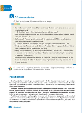 UNIDAD 14




             7. Problemas redondos
            a) Copiá los siguientes problemas y resolvélos en tu carpeta.



            1. Las ruedas de un vehículo tienen 60 cm de diámetro. ¿Cuántos cm recorren cada vez que dan
               una vuelta completa?
               • ¿Si el vehículo recorre 3 km, ¿cuántas vueltas han dado las ruedas?
            2. Medí el diámetro de una moneda. Si la hacés rodar sobre una superficie plana, ¿cuántas vueltas
               dará para recorrer 1 m?
            3. La forma de la Tierra es aproximadamente la de una esfera de 6.378 km de radio, ¿cuánto
               mide aproximadamente el Ecuador terrestre?
            4. ¿Qué radio tendrá una circunferencia para que su longitud sea aproximadamente 1 m?
            5. Dibujá una circunferencia de 5 cm de diámetro. Trazá dos diámetros perpendiculares. ¿Cuánto
               mide cada ángulo central? ¿Cuánto mide cada arco?
            6. Dibujá una circunferencia y en ella un ángulo central de 60º y otro de 120º. ¿Cómo son entre
               sí los arcos correspondientes? Explicá qué relación existe entre los ángulos y los respectivos
               arcos en una circunferencia.
            7. En un parque hay una superficie sembrada de césped de 1 metro de ancho, alrededor de una
               fuente de 2 metros de radio. Hacé un croquis que represente la situación y calculá el área de
               la parte sembrada.


            b) Reunite con tus compañeros, comparen los resultados y los procedimientos que emplearon en
            la resolución de los problemas y muéstrenselos al maestro.



      Para finalizar
        En esta unidad comprobaste que la posición relativa de dos circunferencias muestra que pueden
      tener un punto de contacto, dos o ninguno y que pueden ser interiores o exteriores entre sí. También
      aprendiste que una recta puede ser exterior, tangente o secante a una circunferencia y pudiste ubicar
      pares de circunferencias.
        Indagaste, además, en la relación que existe entre dos elementos lineales, uno recto y otro curvo tales
      como el diámetro de una circunferencia, que es un segmento de recta, y la longitud de su perímetro, que es
      una línea curva cerrada con características propias, y aprendiste que existe un numero llamado pi (π) que
      indica la razón constante entre la longitud de la circunferencia y su respectivo diámetro.
        Pudiste observar también que la longitud de un arco está directamente relacionada con la amplitud
      del ángulo central correspondiente siempre que se trabaje con el mismo radio. A partir de ahora estás
      en condiciones de verificar estas relaciones en objetos circulares de distinto tamaño, desde los muy
      grandes hasta los muy pequeños.



     186    MATEMÁTICA 1
 