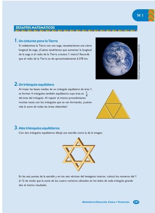M1




1. Un cinturón para la Tierra




                                                                                                              NASA Jet Propulsion Laboratory (NASA-JPL)
   Si rodeáramos la Tierra con una soga, necesitaríamos una cierta
   longitud de soga. ¿Cuánto tendríamos que aumentar la longitud
   de la soga si el radio de la Tierra creciera 1 metro? Recordá
   que el radio de la Tierra es de aproximadamente 6.378 km.




2. Un triángulo equilátero
   Al trazar las bases medias de un triángulo equilátero de área 1,
   se forman 4 triángulos también equiláteros cuya área es 1
                                                             4
   del área del triángulo. Al repetir el mismo procedimiento
   muchas veces con los triángulos que se van formando, ¿cuánto
   vale la suma de todas las áreas obtenidas?




3. Más triángulos equiláteros
   Con dos triángulos equiláteros dibujá una estrella como la de la imagen.




   En las seis puntas de la estrella y en los seis vértices del hexágono interior, colocá los números del 1
   al 12 de modo que la suma de los cuatro números ubicados en los lados de cada triángulo grande
   den el mismo resultado.




                                                          MINISTERIO DE EDUCACIÓN, CIENCIA Y TECNOLOGÍA   187
 