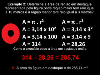 Exemplo 2: Determine a área da região em destaque
representada pela figura onde região maior tem raio igual
a 10 metros e a região menor tem raio igual a 3 metros?
A = π . r²
A = 3,14 x 10²
A = 3,14 x 100
A = 314
A = π . r²
A = 3,14 x 3²
A = 3,14 x 9
A = 28,26
Como o exercício pede a área em destaque então:
314 – 28,26 = 285,74
R: A área da figura em destaque é de 285,74 m².
 