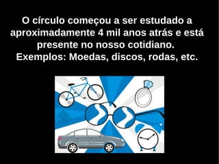 O círculo começou a ser estudado a
aproximadamente 4 mil anos atrás e está
presente no nosso cotidiano.
Exemplos: Moedas, discos, rodas, etc.
 