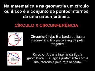 Na matemática e na geometria um círculo
ou disco é o conjunto de pontos internos
de uma circunferência.
CÍRCULO X CIRCUNFERÊNCIACÍRCULO X CIRCUNFERÊNCIA
Circunferência: É a borda da figura
geométrica. É a parte atingida pela
tangente.
Círculo: A parte interna da figura
geométrica. É atingida juntamente com a
circunferência pela reta secante.
 