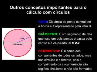Outros conceitos importantes para o
cálculo com círculos
RAIO: Distância do ponto central até
a borda e é representado pela letra R.
DIÂMETRO: É um segmento de reta
que toca em dois pontos e passa pelo
centro e é calculado: d = 2.r
PERÍMETRO: É a soma dos
componentes de todos os lados, mas
nos círculos é diferente, pois o
comprimento da circunferência são
regiões circulares e não são formadas
 