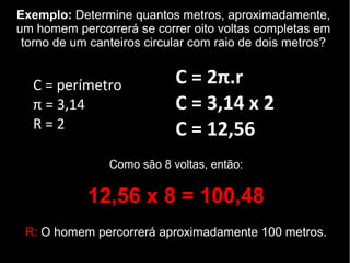 Exemplo: Determine quantos metros, aproximadamente,
um homem percorrerá se correr oito voltas completas em
torno de um canteiros circular com raio de dois metros?
C = 2π.r
C = 3,14 x 2
C = 12,56
C = perímetro
π = 3,14
R = 2
Como são 8 voltas, então:
12,56 x 8 = 100,48
R: O homem percorrerá aproximadamente 100 metros.
 