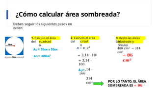 ¿Cómo calcular área sombreada?
Debes seguir los siguientes pasos en
orden:
1. Calculo el área
del cuadrad
o
2. Calculo el área
del círcul
o
= 3,14 ⋅ 102
= 3,14 ⋅
100
= 3,14 ⋅
100
314
𝑐𝑚2
3. Resto las áreas
(del
cuadrado y
círculo)
400 𝑐𝑚2 − 314
𝑐𝑚2
= 𝟖𝟔
𝒄𝒎𝟐
POR LO TANTO, EL ÁREA
SOMBREADA ES = 𝟖𝟔
 