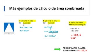 Más ejemplos de cálculo de área sombreada
1. Calculo el área
del cuadrad
o
2. Calculo el área
del triángul
o
3. Resto las áreas
(del
cuadrado triángulo)
225 𝑐𝑚2 −
112,5 𝑐𝑚2
= 𝟏𝟏𝟐, 𝟓
𝒄𝒎𝟐
POR LO TANTO, EL ÁREA
SOMBREADA ES = 𝟏𝟏𝟐, 𝟓
 