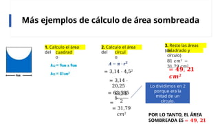 Más ejemplos de cálculo de área sombreada
1. Calculo el área
del cuadrad
o
2. Calculo el área
del círcul
o
= 3,14 ⋅ 4,52
= 3,14 ⋅
20,25
= 63,585
63,58
5
= 2
= 31,79
𝑐𝑚2
Lo dividimos en 2
porque era la
mitad de un
círculo.
3. Resto las áreas
(del
cuadrado y
círculo)
81 𝑐𝑚2 −
31,79 𝑐𝑚2
= 𝟒𝟗, 𝟐𝟏
𝒄𝒎𝟐
POR LO TANTO, EL ÁREA
SOMBREADA ES = 𝟒𝟗, 𝟐𝟏
 