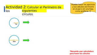 Actividad 2: Calcular el Perímetro de
los siguientes
círculos
Puedes hacer los ejercicios
y sus cálculos acá mismo
en el ppt o en una hoja,
como prefieras 
*Recuerda usar calculadora
para hacer los cálculos
 