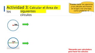Actividad 3: Calcular el Área de
los siguientes
círculos
Puedes hacer los ejercicios
y sus cálculos acá mismo
en el ppt o en una hoja,
como prefieras 
*Recuerda usar calculadora
para hacer los cálculos
 