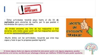 - Estas actividades tendrás plazo hasta el día 11 de
septiembre para enviarlas de vuelta, por lo que puedes ir
haciéndolas de a poco y con calma.
-No olvides enviarme una foto de tus respuestas o bien
enviarme este mismo power point con tus respuestas escritas
al correo mpinomedina@gmail.com
-Mucho ánimo con las actividades, recuerda que eres muy
capaz y todo lo que te propones puedes lograrlo!
Si tienes alguna duda con alguna actividad de este power point o de alguna asignatura, puedes
escribirme a mi correo, escribirme por whatsapp o llamar por teléfono: 974522724 para poder ayudarte.
 