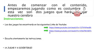 Antes de comenzar con el contenido,
empezaremos jugando como es costumbre 
esta vez son dos juegos que harán trabajar
nuestro cerebro
Instrucciones:
• Los dos juegos los encontrarás en los siguientes Links de Youtube:
https://www.youtube.com/watch?v=157YrhPwv8A
https://www.youtube.com/watch?v=m9wT8mS87v
A
• Escucha atentamente las instrucciones.
• ¡A JUGAR Y A DIVERTIRSE!
 