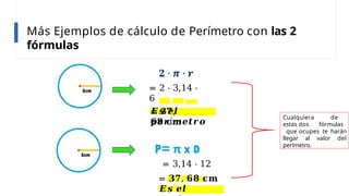 Más Ejemplos de cálculo de Perímetro con las 2
fórmulas
= 2 ⋅ 3,14 ⋅
6
= 𝟑𝟕,
𝟔𝟖 𝐜𝐦
𝑬𝒔 𝒆𝒍
𝒑𝒆𝒓í𝒎𝒆𝒕𝒓𝒐
= 3,14 ⋅ 12
= 𝟑𝟕, 𝟔𝟖 𝐜𝐦
𝑬𝒔 𝒆𝒍
Cualquiera de
estas dos fórmulas
que ocupes te harán
llegar al valor del
perímetro.
 