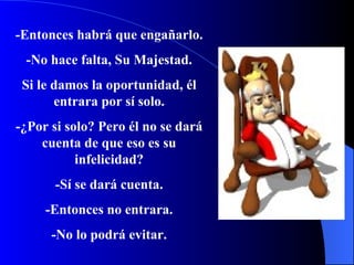 -Entonces habrá que engañarlo. -No hace falta, Su Majestad. Si le damos la oportunidad, él entrara por sí solo. -¿Por si solo?   Pero  é l no se dará cuenta de que eso es su infelicidad? -Sí se dará cuenta. -Entonces no entrara. -No lo podrá evitar. 