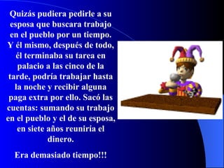 Quizás pudiera pedirle a su esposa que buscara trabajo en el pueblo por un tiempo.   Y él mismo, después de todo, él terminaba su tarea en palacio a las cinco de la tarde, podría trabajar hasta la noche y recibir alguna paga extra por ello.   Sacó las cuentas: sumando su trabajo en el pueblo y el de su esposa,   en siete años reuniría el dinero. Era demasiado tiempo!!! 