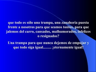 que todo es sólo una trampa, una zanahoria puesta frente a nosotros para que seamos t on t o s, para que jalemos del carro,   cansados, malhumorados, infelices o resignados? Una trampa para que nunca dejemos de empujar y que todo siga igual.........  ¡ eternamente igual! 