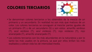 COLORES TERCIARIOS
• Se denominan colores terciarios a los obtenidos de la mezcla de un
primario y un secundario. En realidad no son más que matices de un
color. Los colores terciarios se consiguen al mezclar partes iguales de
un primario (P) y de un secundario (S) y son estos: amarillo verdoso
(T), azul verdoso (T), azul violáceo (T), rojo violáceo (T), rojo
anaranjado (T), amarillo anaranjado (T).
• Los colores terciarios son los más abundantes en la naturaleza y por lo
tanto los más usados en la pintura, ya que por ellos brillan los más
exaltados y cobran vida los de intensidad media.
 