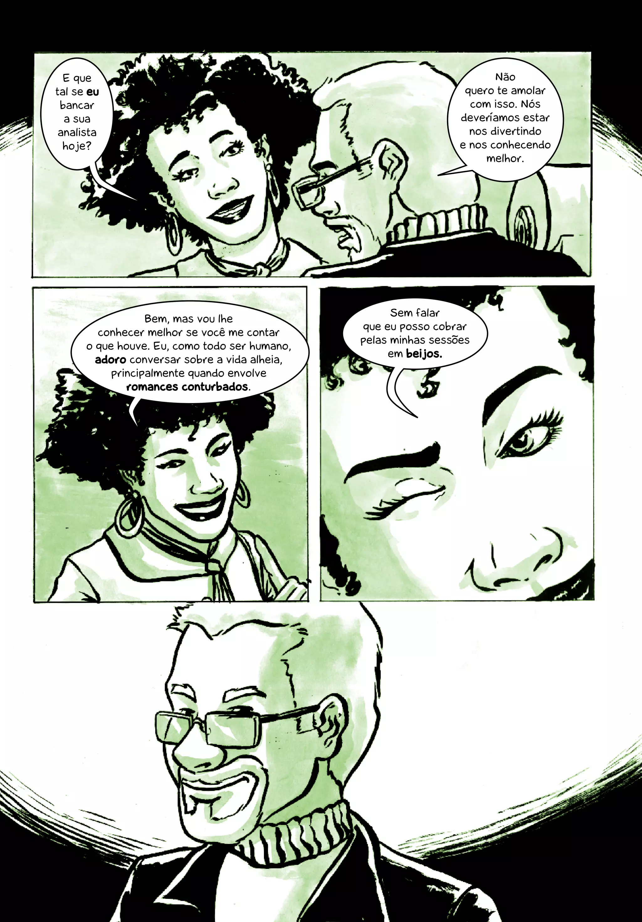 E que                                                                      Não
tal se eu                                                              quero te amolar
 bancar                                                                 com isso. Nós
  a sua                                                               deveríamos estar
 analista                                                               nos divertindo
  hoje?                                                               e nos conhecendo
                                                                           melhor.




                                                          Sem falar
                  Bem, mas vou lhe
                                                    que eu posso cobrar
        conhecer melhor se você me contar
                                                    pelas minhas sessões
      o que houve. Eu, como todo ser humano,
                                                         em beijos.
        adoro conversar sobre a vida alheia,
           principalmente quando envolve
              romances conturbados.




                                               14
 